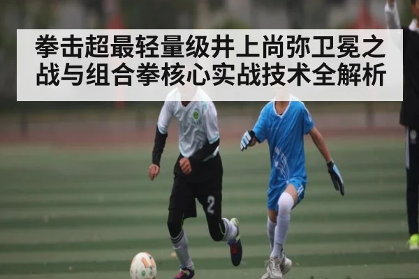 拳击超最轻量级井上尚弥卫冕之战与组合拳核心实战技术全解析