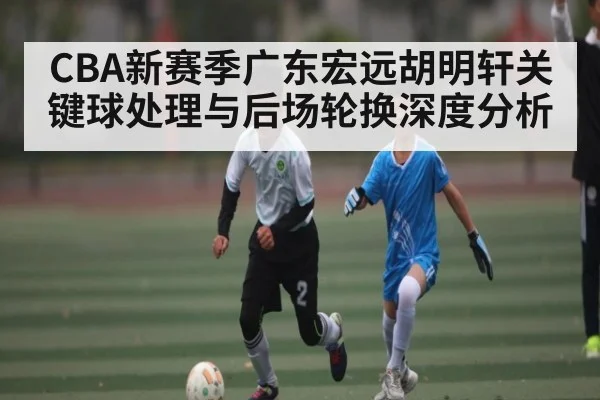 CBA新赛季广东宏远胡明轩关键球处理与后场轮换深度分析